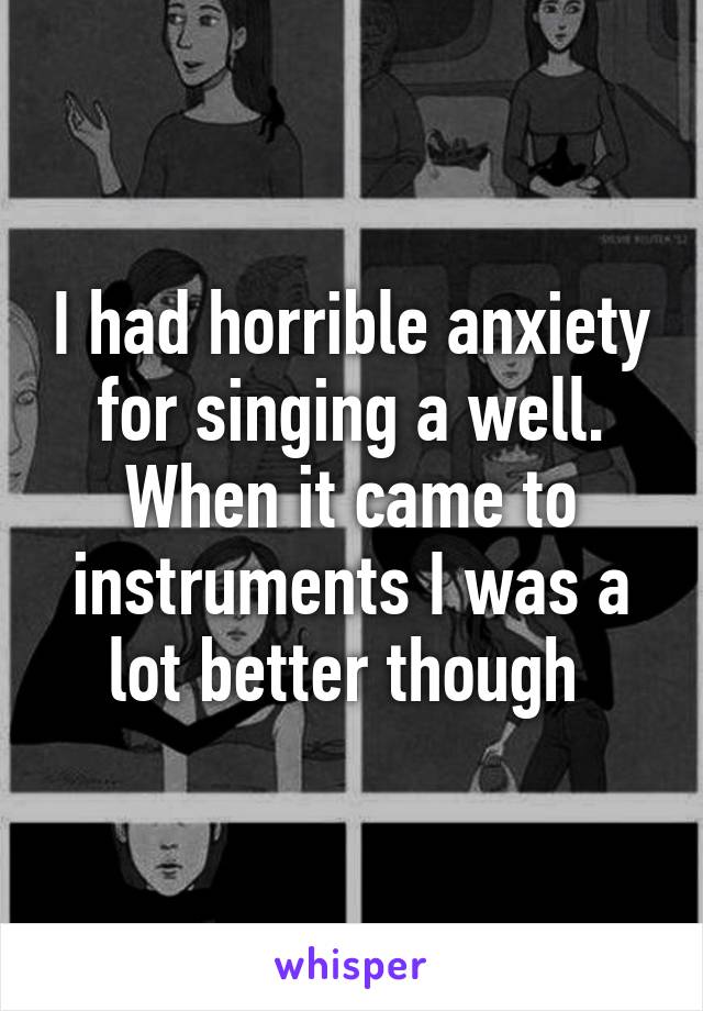 I had horrible anxiety for singing a well. When it came to instruments I was a lot better though 