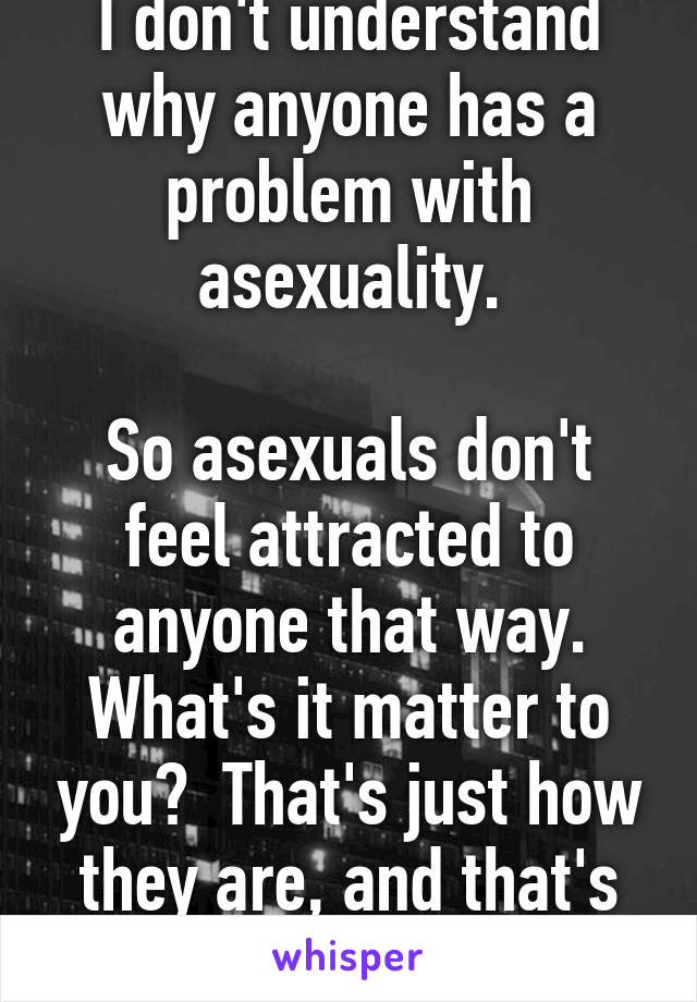 I don't understand why anyone has a problem with asexuality.

So asexuals don't feel attracted to anyone that way. What's it matter to you?  That's just how they are, and that's okay.