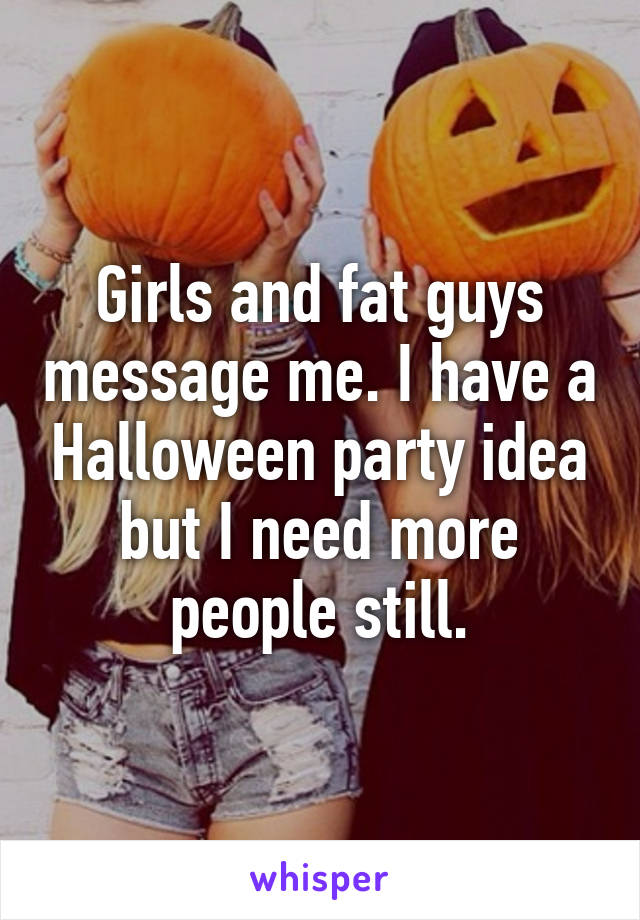 Girls and fat guys message me. I have a Halloween party idea but I need more people still.