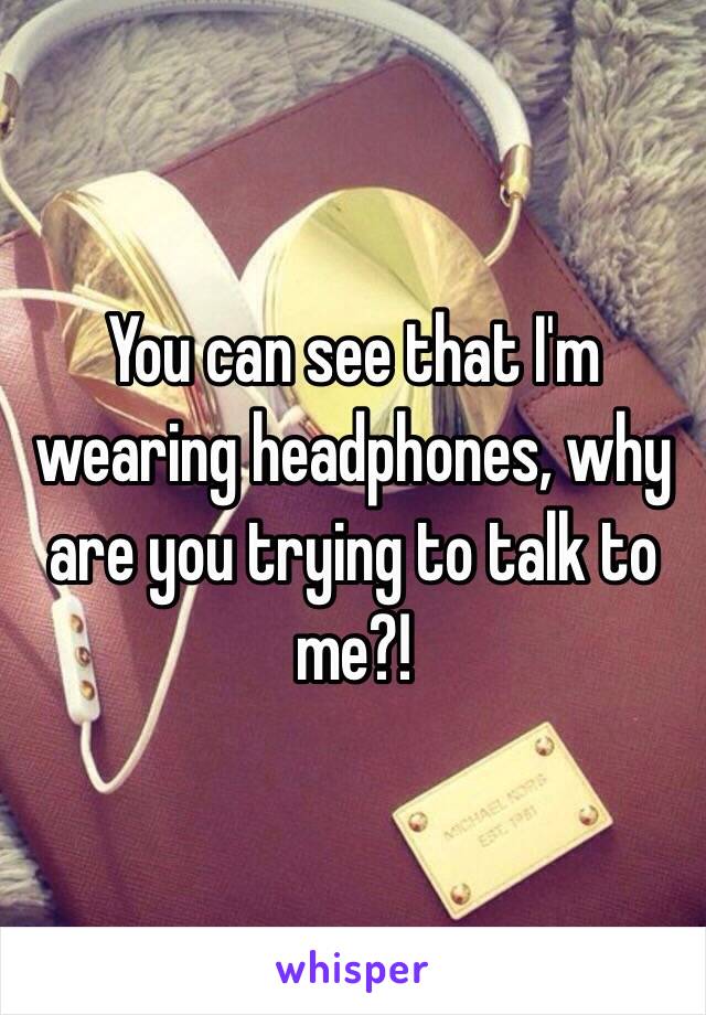 You can see that I'm wearing headphones, why are you trying to talk to me?!