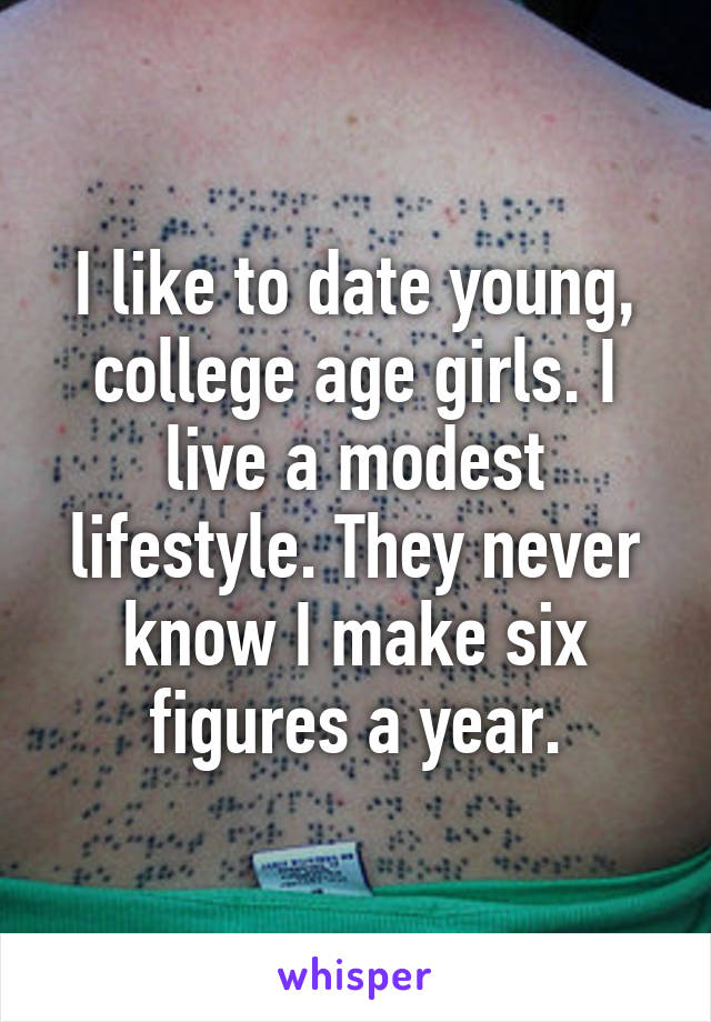 I like to date young, college age girls. I live a modest lifestyle. They never know I make six figures a year.