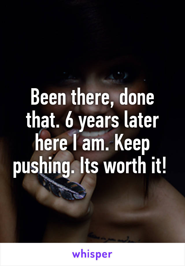 Been there, done that. 6 years later here I am. Keep pushing. Its worth it! 