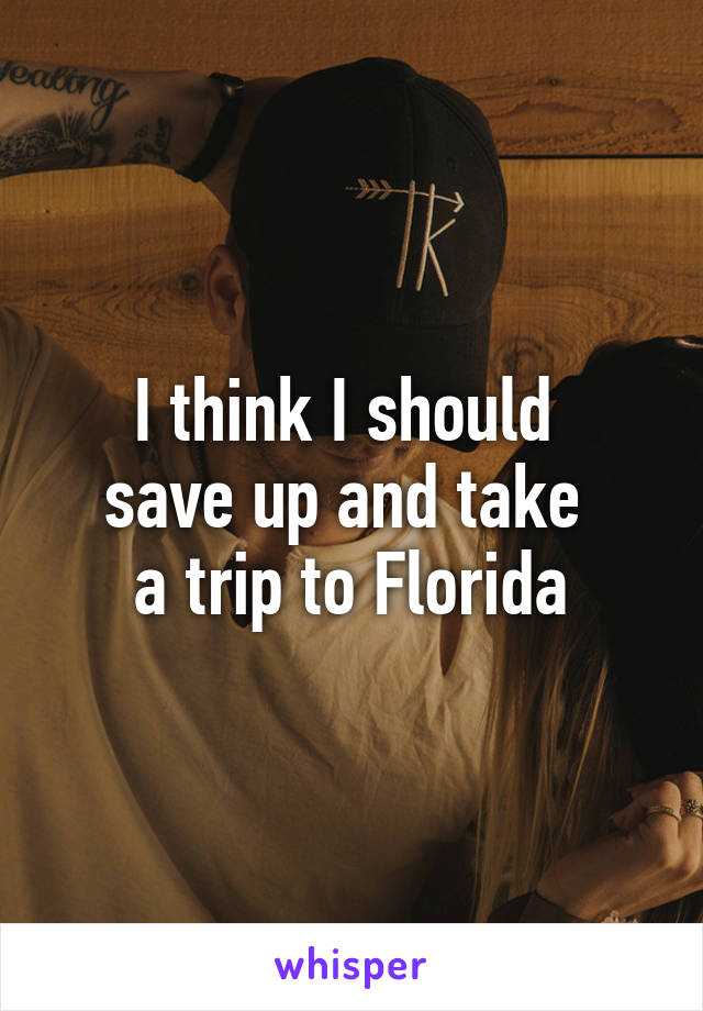 I think I should 
save up and take 
a trip to Florida