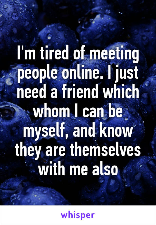 I'm tired of meeting people online. I just need a friend which whom I can be myself, and know they are themselves with me also