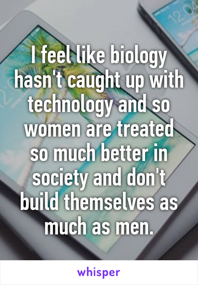 I feel like biology hasn't caught up with technology and so women are treated so much better in society and don't build themselves as much as men.