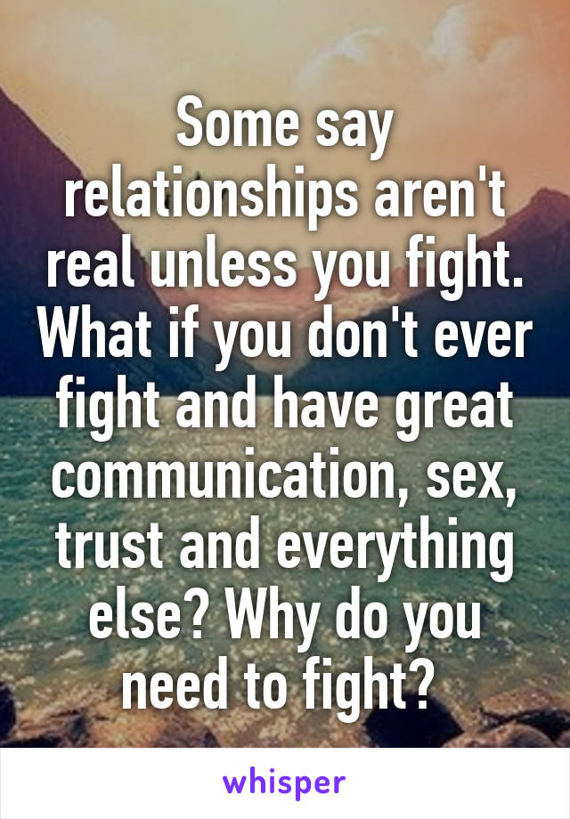 Some say relationships aren't real unless you fight. What if you don't ever fight and have great communication, sex, trust and everything else? Why do you need to fight? 