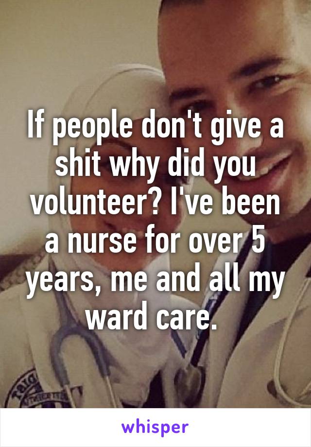 If people don't give a shit why did you volunteer? I've been a nurse for over 5 years, me and all my ward care. 