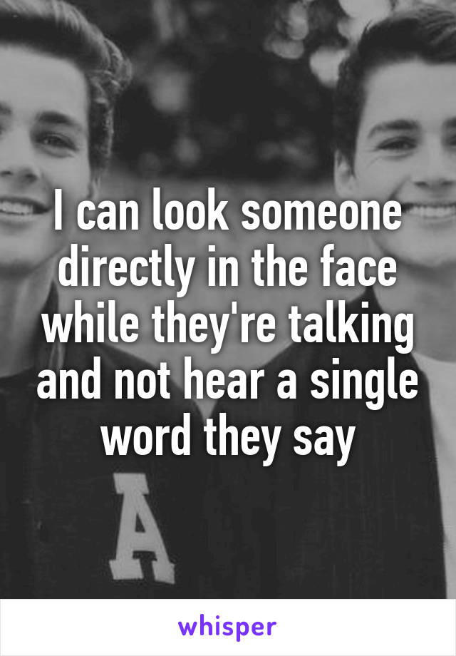 I can look someone directly in the face while they're talking and not hear a single word they say