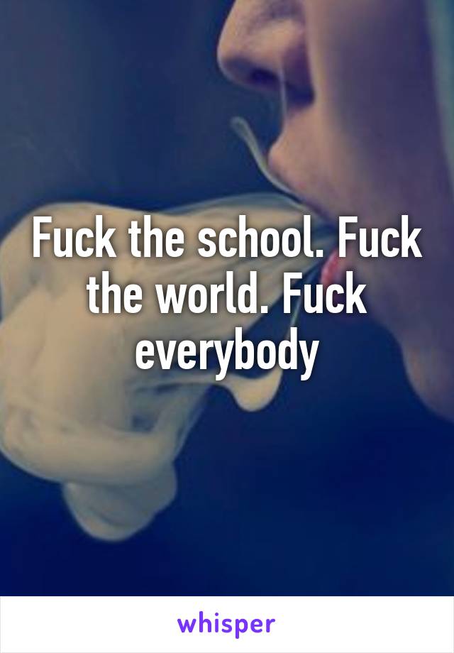 Fuck the school. Fuck the world. Fuck everybody
