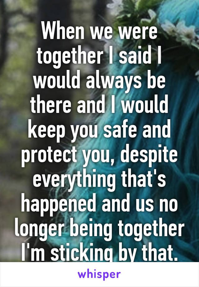 When we were together I said I would always be there and I would keep you safe and protect you, despite everything that's happened and us no longer being together I'm sticking by that.