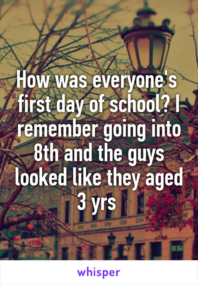 How was everyone's  first day of school? I remember going into 8th and the guys looked like they aged 3 yrs 