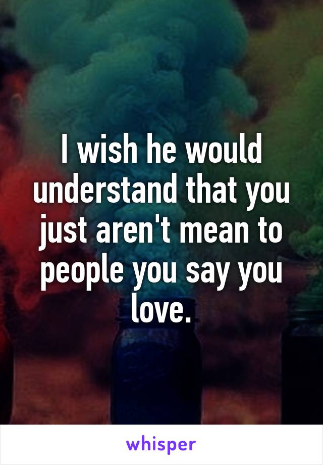 I wish he would understand that you just aren't mean to people you say you love.