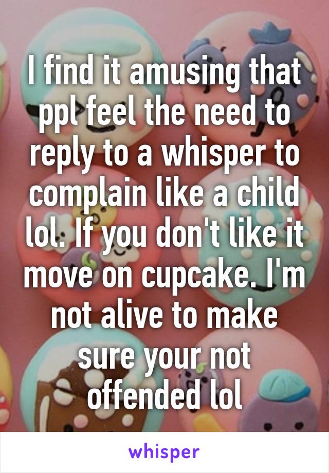 I find it amusing that ppl feel the need to reply to a whisper to complain like a child lol. If you don't like it move on cupcake. I'm not alive to make sure your not offended lol