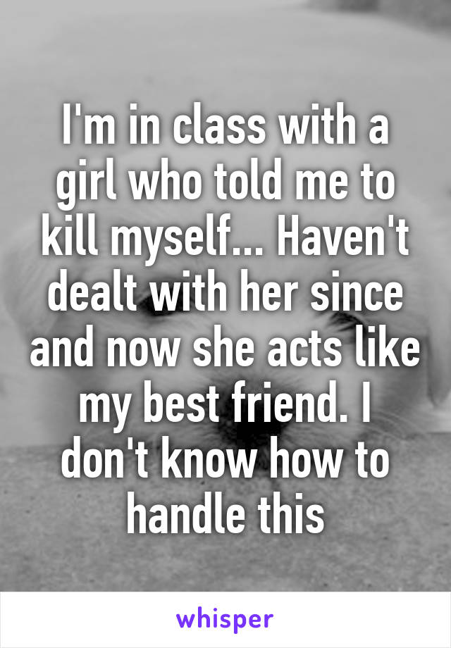 I'm in class with a girl who told me to kill myself... Haven't dealt with her since and now she acts like my best friend. I don't know how to handle this