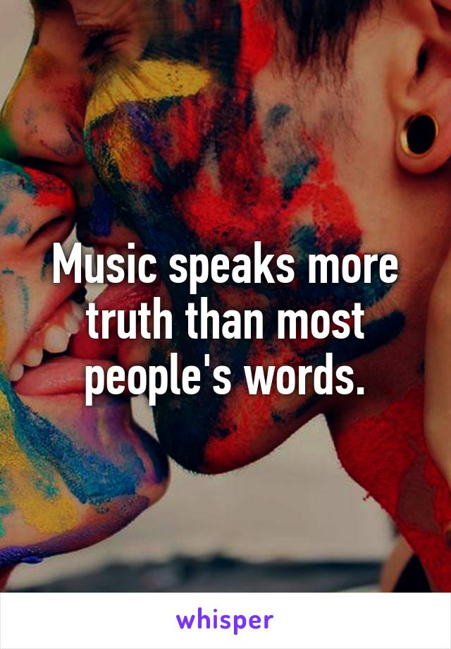 Music speaks more truth than most people's words.