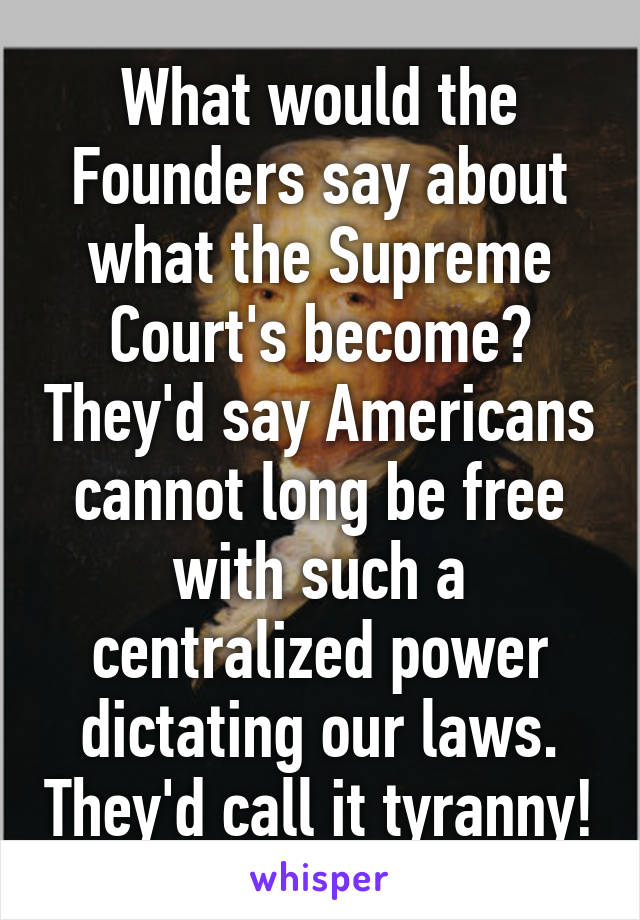 What would the Founders say about what the Supreme Court's become? They'd say Americans cannot long be free with such a centralized power dictating our laws. They'd call it tyranny!