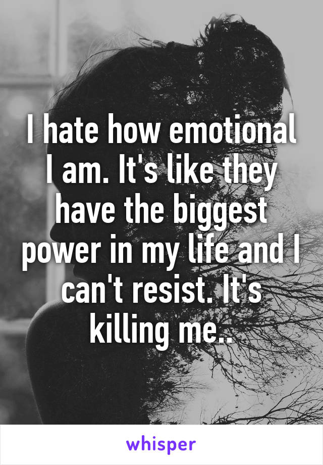 I hate how emotional I am. It's like they have the biggest power in my life and I can't resist. It's killing me..