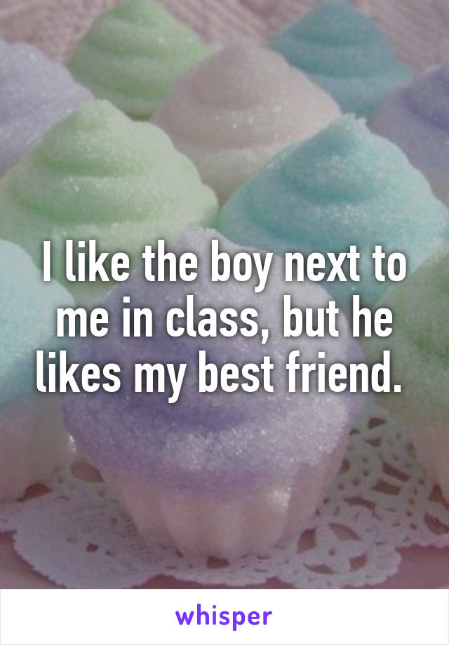 I like the boy next to me in class, but he likes my best friend. 