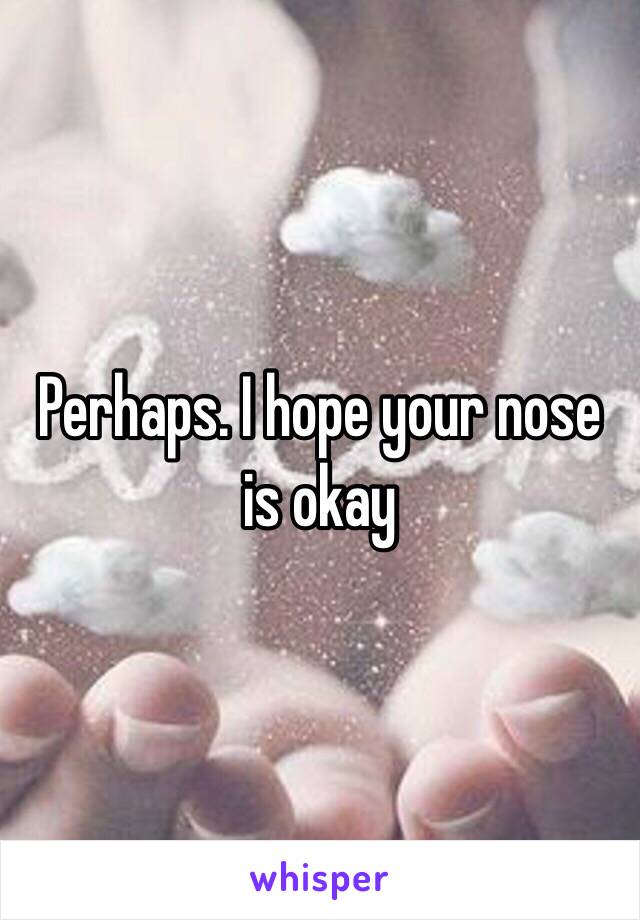 Perhaps. I hope your nose is okay 