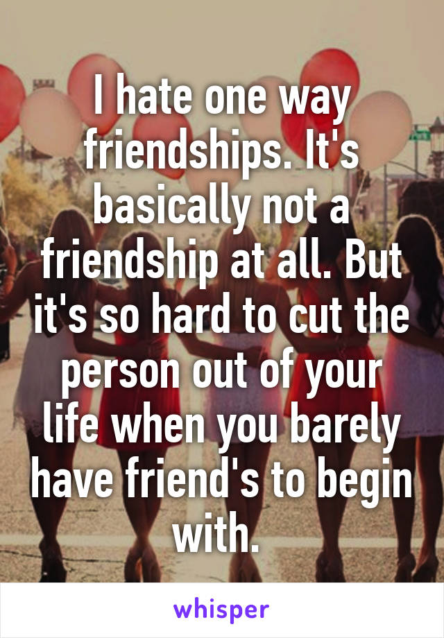 I hate one way friendships. It's basically not a friendship at all. But it's so hard to cut the person out of your life when you barely have friend's to begin with. 