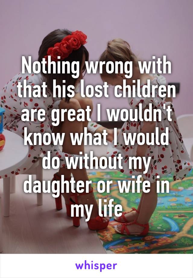 Nothing wrong with that his lost children are great I wouldn't know what I would do without my daughter or wife in my life