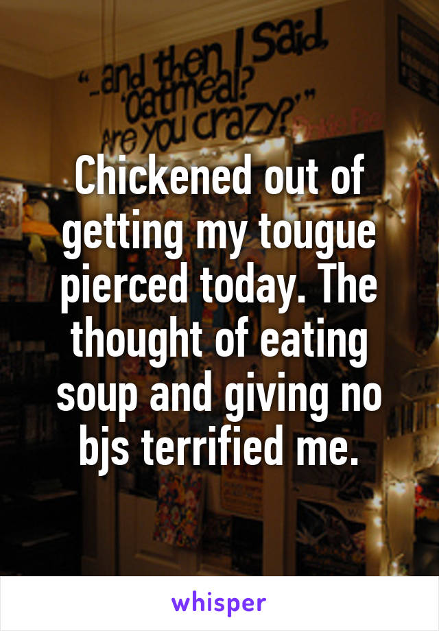 Chickened out of getting my tougue pierced today. The thought of eating soup and giving no bjs terrified me.