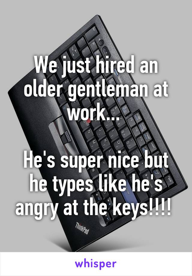 We just hired an older gentleman at work... 

He's super nice but he types like he's angry at the keys!!!! 