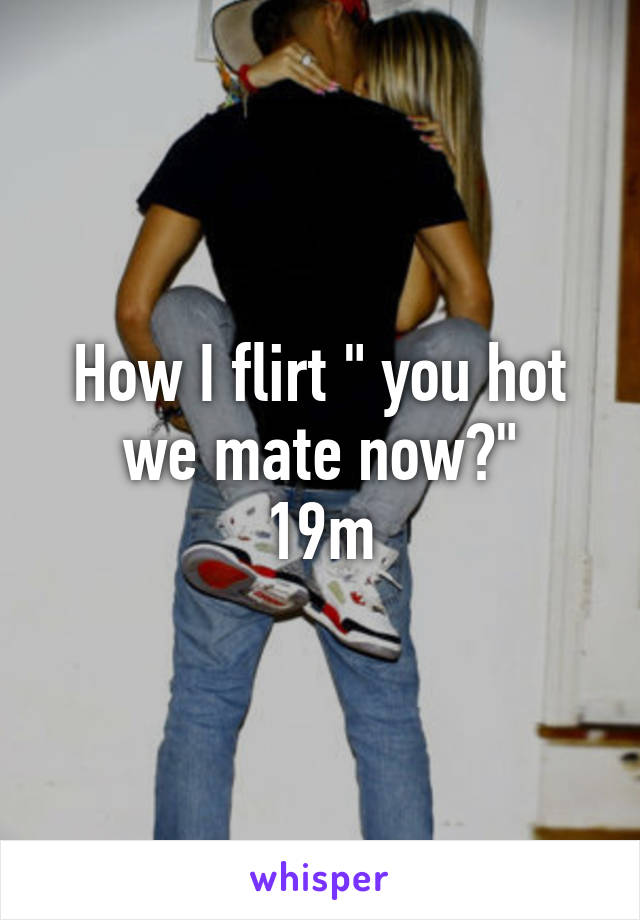 How I flirt " you hot we mate now?"
19m