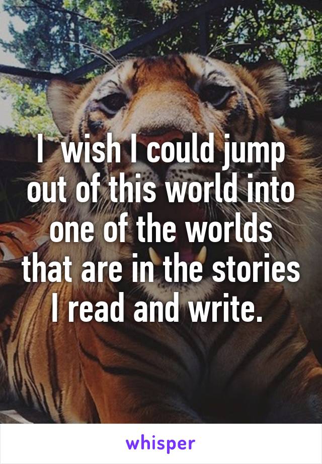 I  wish I could jump out of this world into one of the worlds that are in the stories I read and write. 