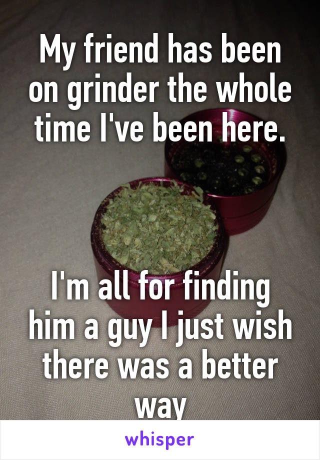 My friend has been on grinder the whole time I've been here.



I'm all for finding him a guy I just wish there was a better way