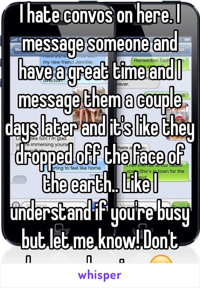 I hate convos on here. I message someone and have a great time and I message them a couple days later and it's like they dropped off the face of the earth.. Like I understand if you're busy but let me know! Don't keep me hanging. 😒