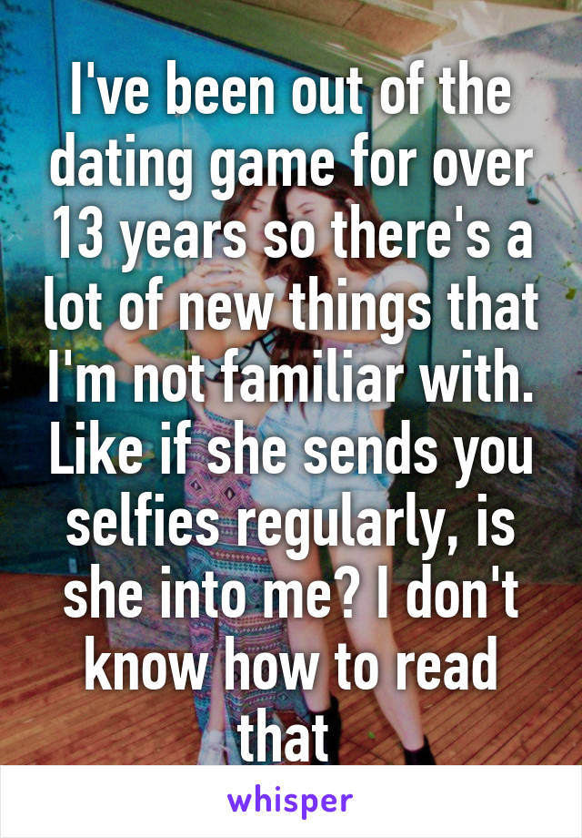 I've been out of the dating game for over 13 years so there's a lot of new things that I'm not familiar with. Like if she sends you selfies regularly, is she into me? I don't know how to read that 