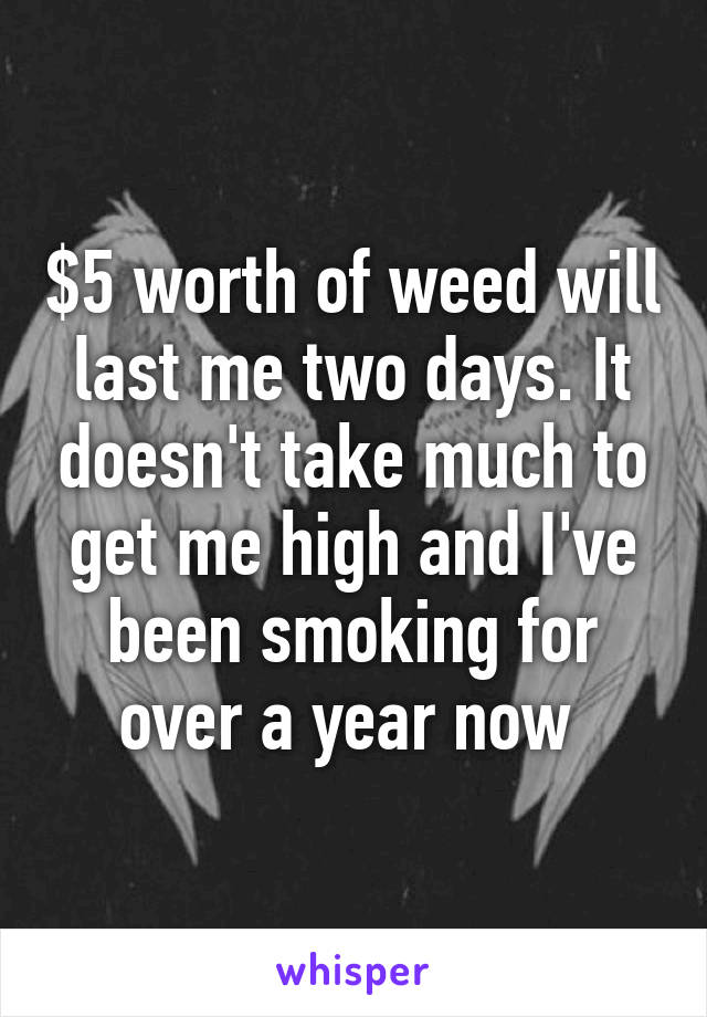 $5 worth of weed will last me two days. It doesn't take much to get me high and I've been smoking for over a year now 