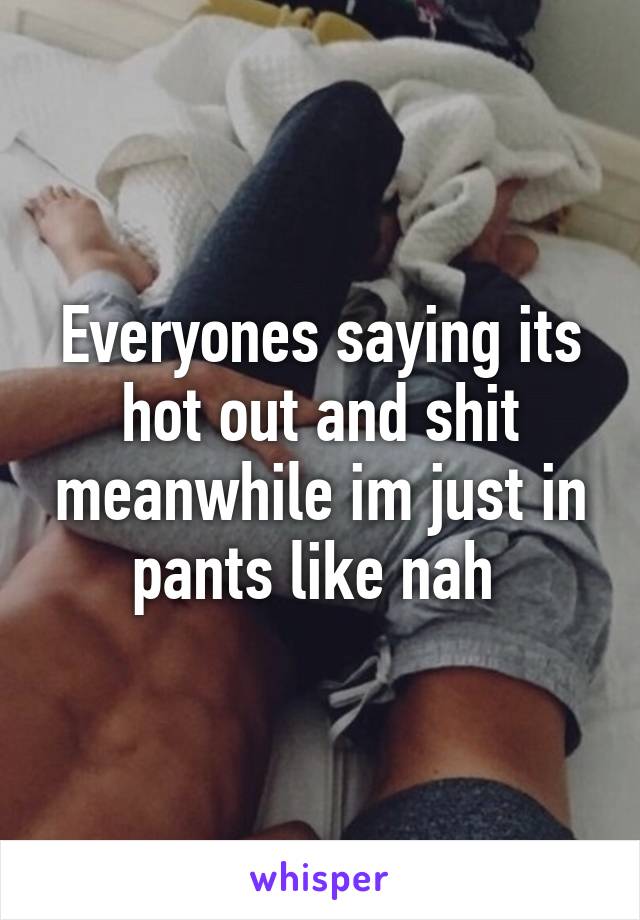 Everyones saying its hot out and shit meanwhile im just in pants like nah 