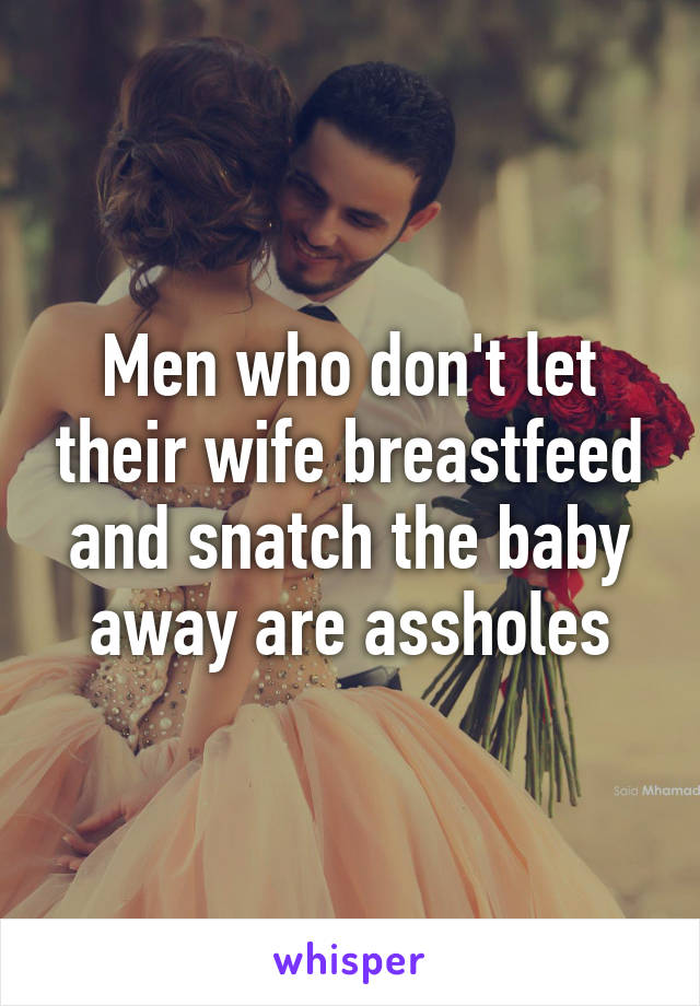 Men who don't let their wife breastfeed and snatch the baby away are assholes