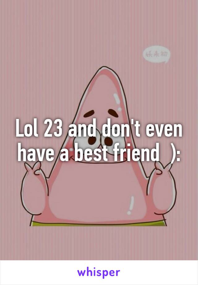 Lol 23 and don't even have a best friend  ):