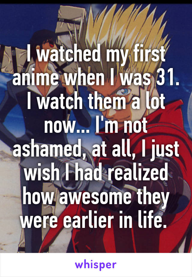 I watched my first anime when I was 31. I watch them a lot now... I'm not ashamed, at all, I just wish I had realized how awesome they were earlier in life. 