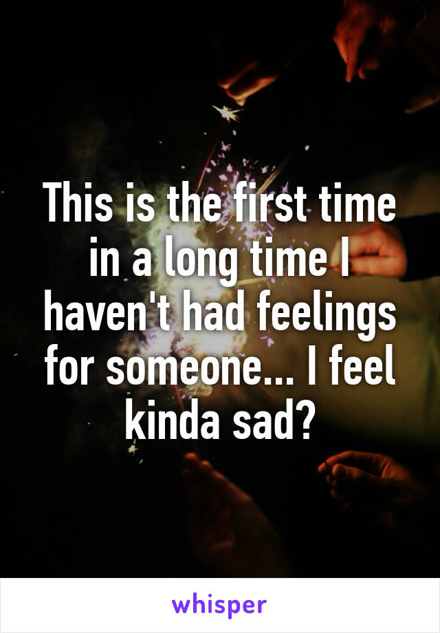 This is the first time in a long time I haven't had feelings for someone... I feel kinda sad?