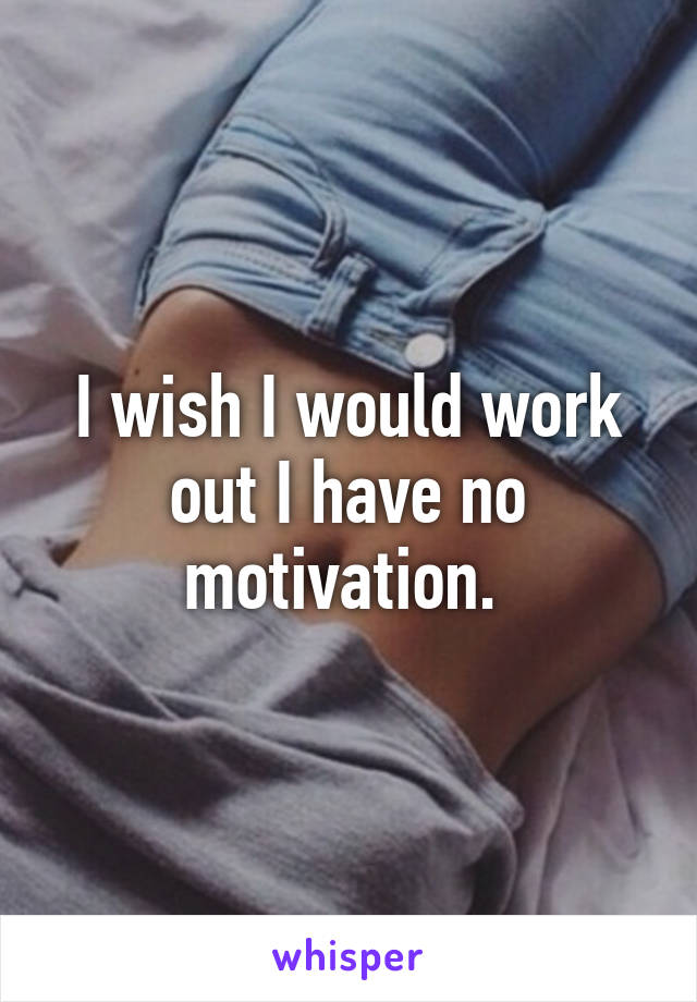 I wish I would work out I have no motivation. 