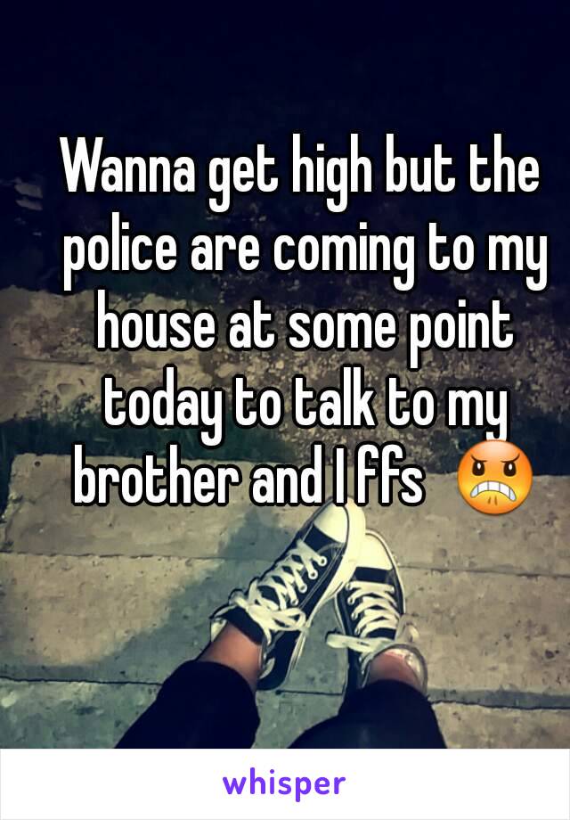 Wanna get high but the police are coming to my house at some point today to talk to my brother and I ffs  😠