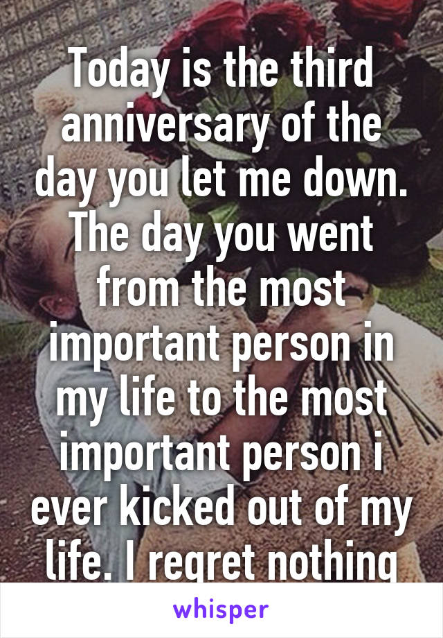 Today is the third anniversary of the day you let me down. The day you went from the most important person in my life to the most important person i ever kicked out of my life. I regret nothing