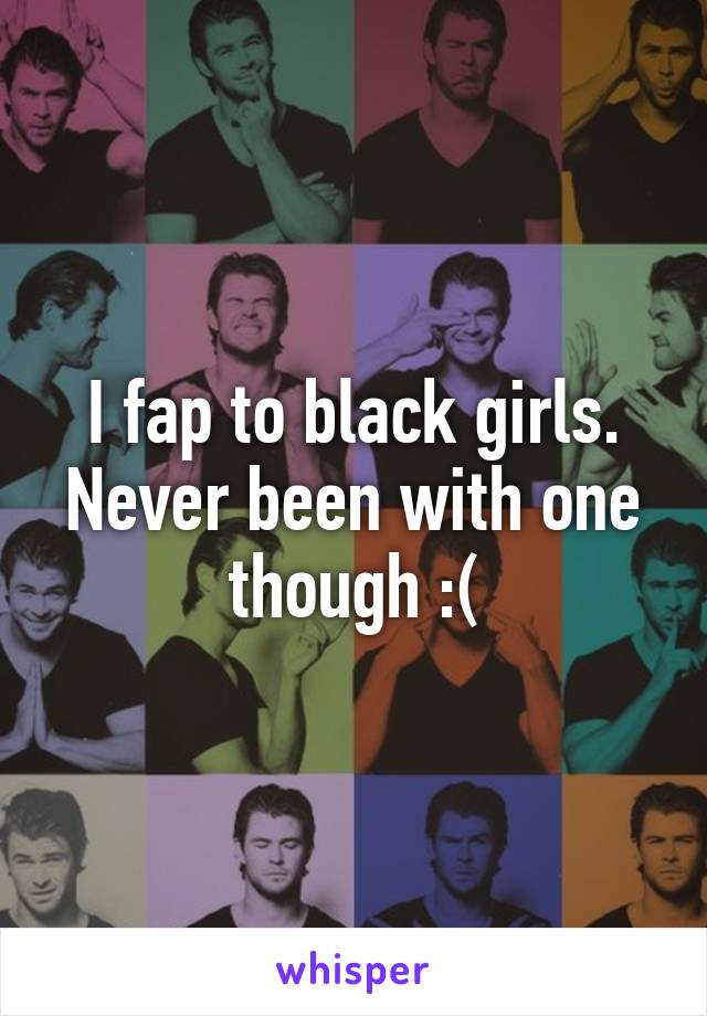 I fap to black girls. Never been with one though :(