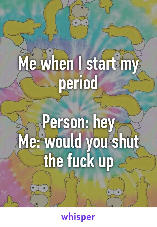 Me when I start my period

Person: hey
Me: would you shut the fuck up