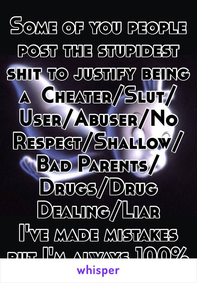 Some of you people post the stupidest shit to justify being a  Cheater/Slut/User/Abuser/No Respect/Shallow/Bad Parents/Drugs/Drug Dealing/Liar
I've made mistakes but I'm always 100% honest try it.
