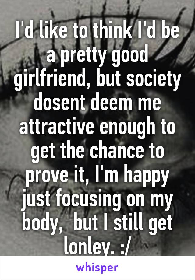 I'd like to think I'd be a pretty good girlfriend, but society dosent deem me attractive enough to get the chance to prove it, I'm happy just focusing on my body,  but I still get lonley. :/