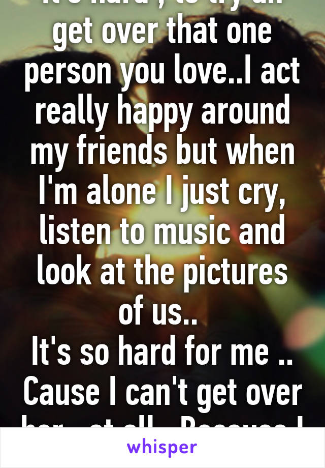 It's hard , to try an get over that one person you love..I act really happy around my friends but when I'm alone I just cry, listen to music and look at the pictures of us.. 
It's so hard for me .. Cause I can't get over her , at all.. Because I still love her a lot..