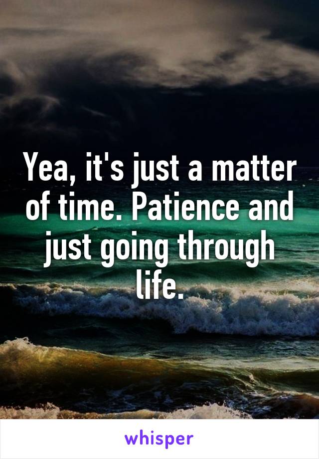 Yea, it's just a matter of time. Patience and just going through life.