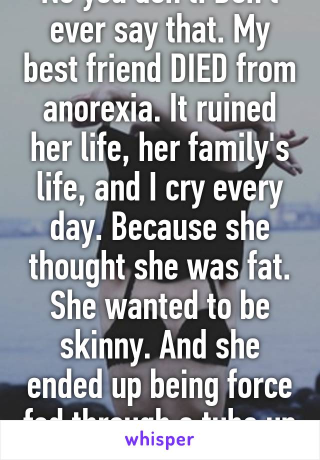 No you don't. Don't ever say that. My best friend DIED from anorexia. It ruined her life, her family's life, and I cry every day. Because she thought she was fat. She wanted to be skinny. And she ended up being force fed through a tube up her nose. 