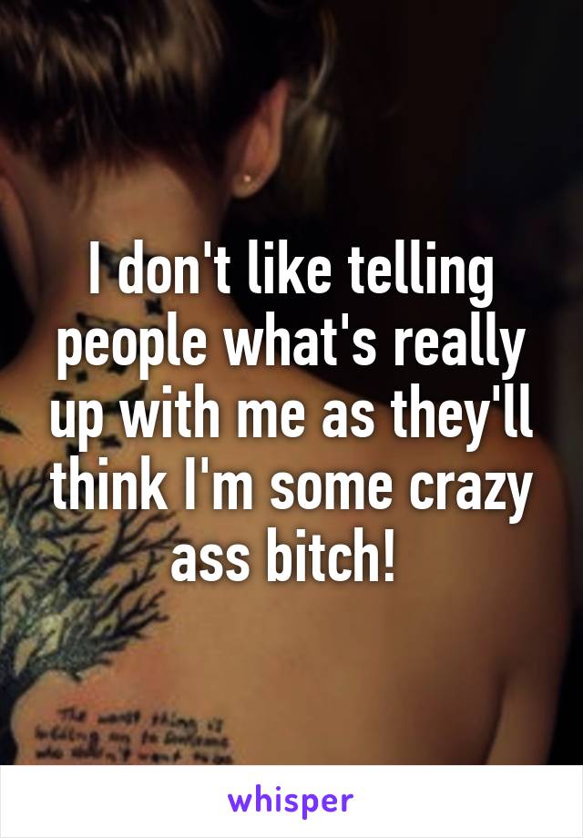 I don't like telling people what's really up with me as they'll think I'm some crazy ass bitch! 