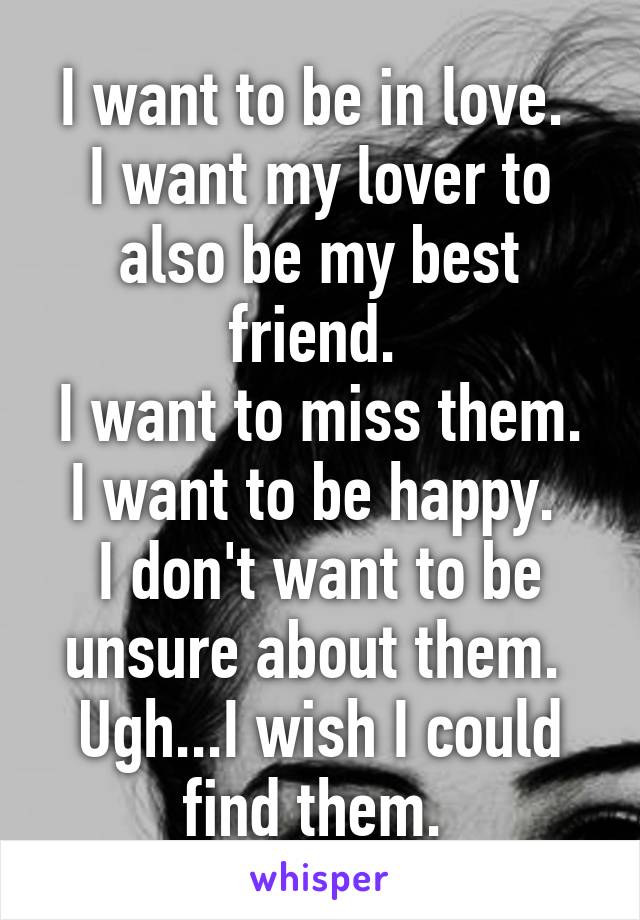 I want to be in love. 
I want my lover to also be my best friend. 
I want to miss them.
I want to be happy. 
I don't want to be unsure about them. 
Ugh...I wish I could find them. 